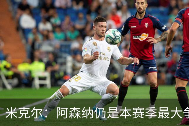 米克尔：阿森纳仍是本赛季最大争冠热门；维尼修斯在利用枪手